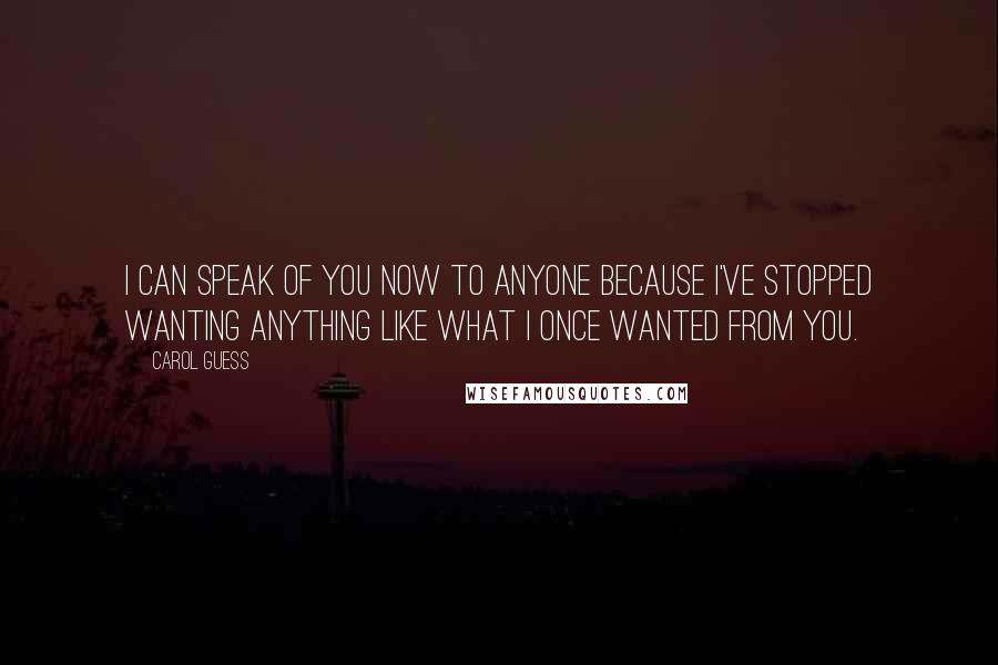 Carol Guess quotes: I can speak of you now to anyone because I've stopped wanting anything like what I once wanted from you.