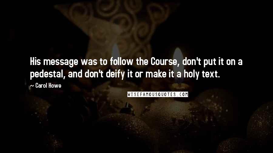 Carol Howe quotes: His message was to follow the Course, don't put it on a pedestal, and don't deify it or make it a holy text. Carol Howe quotes: His message was to follow the Course, don't put it on a pedestal, and don't deify it or make it a holy text.