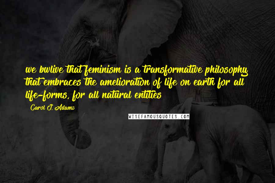 Carol J. Adams quotes: we bwlive that feminism is a transformative philosophy that embraces the amelioration of life on earth for all life-forms, for all natural entities Carol J. Adams quotes: we bwlive that feminism is a transformative philosophy that embraces the amelioration of life on earth for all life-forms, for all natural entities