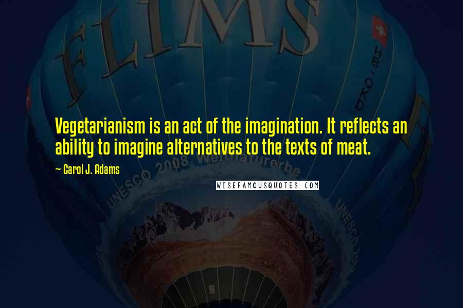 Carol J. Adams quotes: Vegetarianism is an act of the imagination. It reflects an ability to imagine alternatives to the texts of meat. Carol J. Adams quotes: Vegetarianism is an act of the imagination. It reflects an ability to imagine alternatives to the texts of meat.