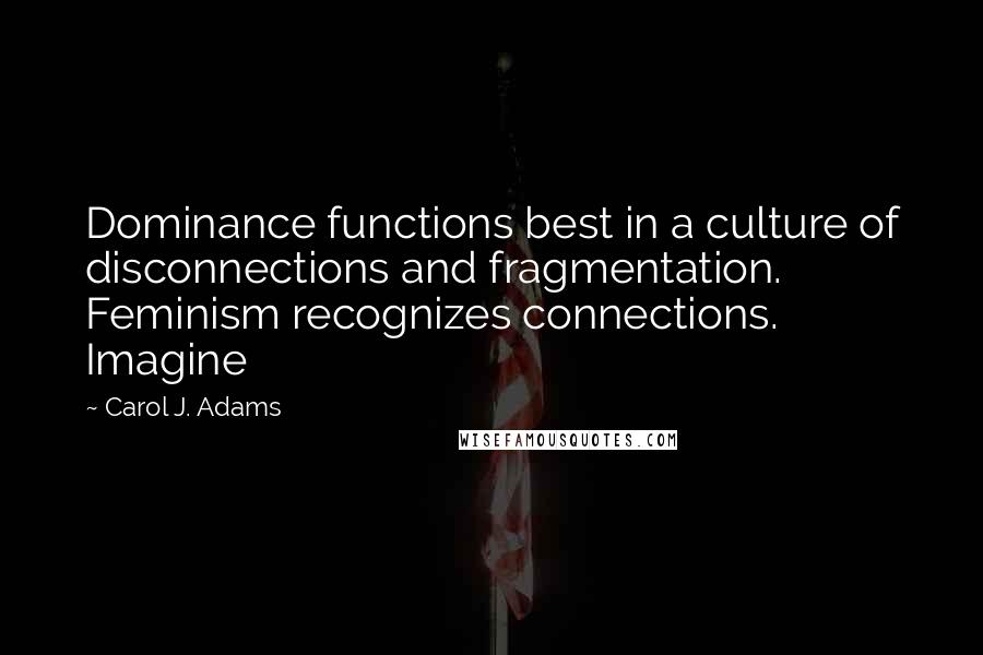 Carol J. Adams quotes: Dominance functions best in a culture of disconnections and fragmentation. Feminism recognizes connections. Imagine