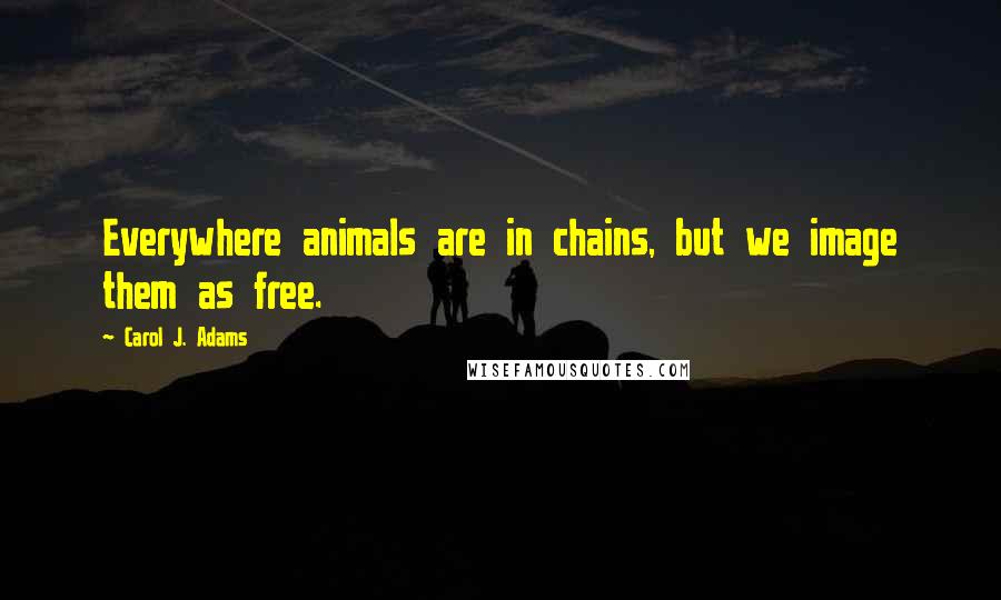 Carol J. Adams quotes: Everywhere animals are in chains, but we image them as free.