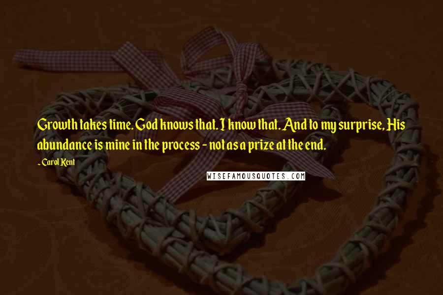 Carol Kent quotes: Growth takes time. God knows that. I know that. And to my surprise, His abundance is mine in the process - not as a prize at the end. Carol Kent quotes: Growth takes time. God knows that. I know that. And to my surprise, His abundance is mine in the process - not as a prize at the end.