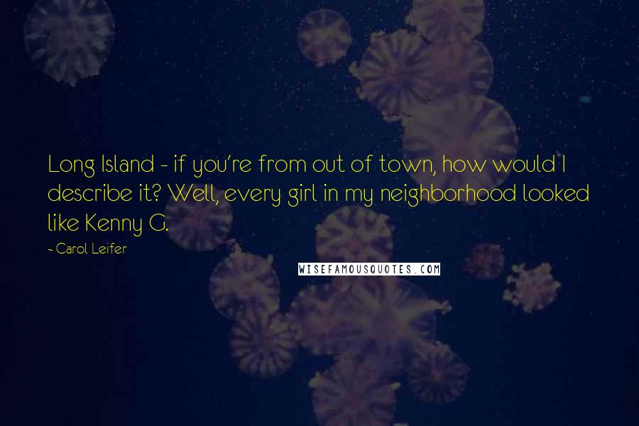 Carol Leifer quotes: Long Island - if you're from out of town, how would I describe it? Well, every girl in my neighborhood looked like Kenny G. Carol Leifer quotes: Long Island - if you're from out of town, how would I describe it? Well, every girl in my neighborhood looked like Kenny G.