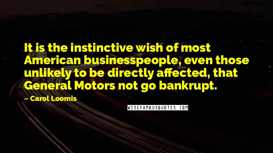 Carol Loomis quotes: It is the instinctive wish of most American businesspeople, even those unlikely to be directly affected, that General Motors not go bankrupt.