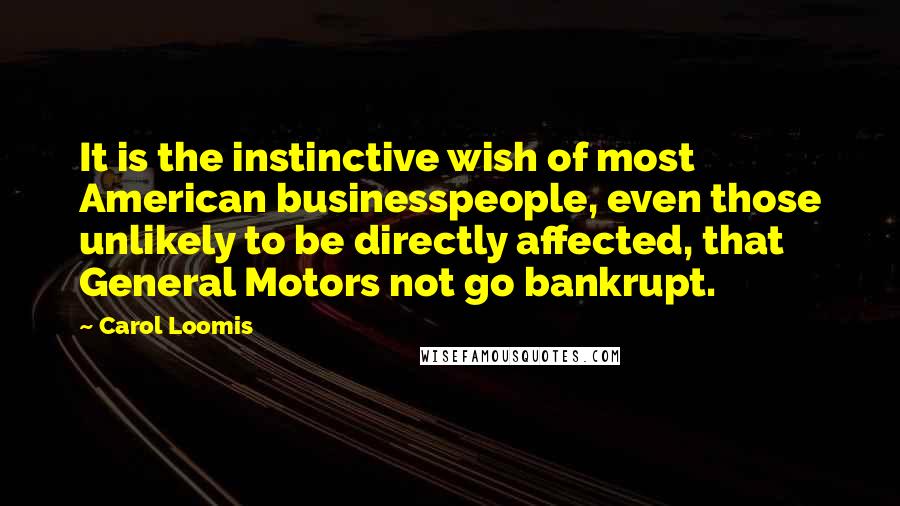 Carol Loomis quotes: It is the instinctive wish of most American businesspeople, even those unlikely to be directly affected, that General Motors not go bankrupt. Carol Loomis quotes: It is the instinctive wish of most American businesspeople, even those unlikely to be directly affected, that General Motors not go bankrupt.