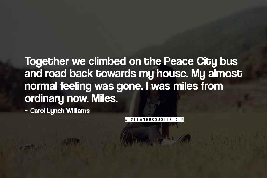 Carol Lynch Williams quotes: Together we climbed on the Peace City bus and road back towards my house. My almost normal feeling was gone. I was miles from ordinary now. Miles.