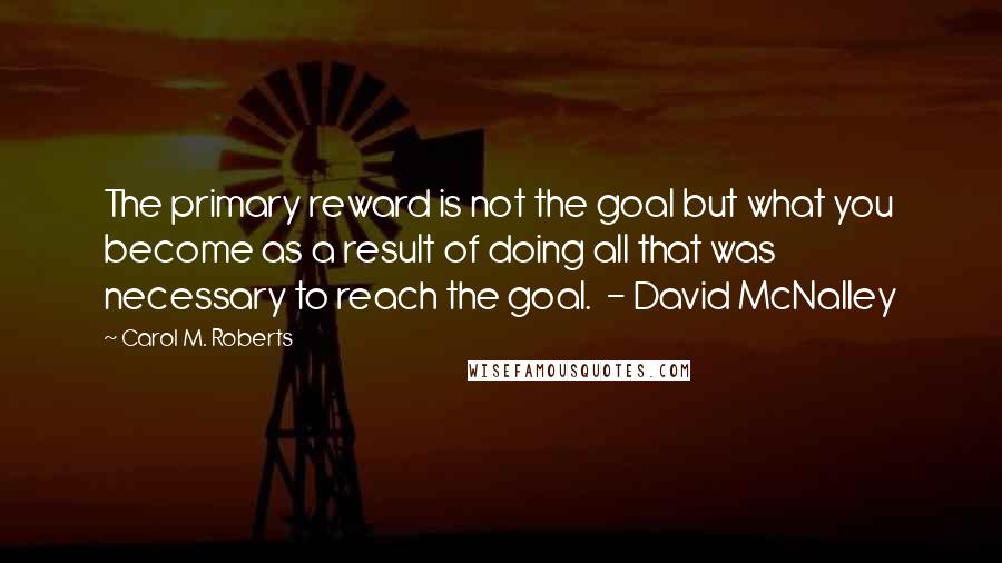 Carol M. Roberts quotes: The primary reward is not the goal but what you become as a result of doing all that was necessary to reach the goal. - David McNalley Carol M. Roberts quotes: The primary reward is not the goal but what you become as a result of doing all that was necessary to reach the goal. - David McNalley