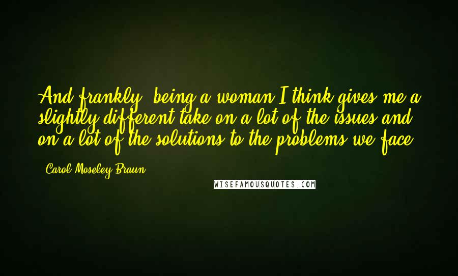 Carol Moseley Braun quotes: And frankly, being a woman I think gives me a slightly different take on a lot of the issues and on a lot of the solutions to the problems we Carol Moseley Braun quotes: And frankly, being a woman I think gives me a slightly different take on a lot of the issues and on a lot of the solutions to the problems we