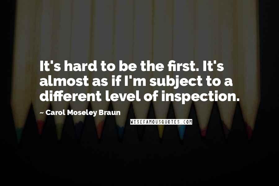 Carol Moseley Braun quotes: It's hard to be the first. It's almost as if I'm subject to a different level of inspection.