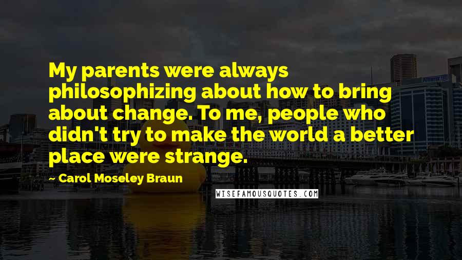 Carol Moseley Braun quotes: My parents were always philosophizing about how to bring about change. To me, people who didn't try to make the world a better place were strange. Carol Moseley Braun quotes: My parents were always philosophizing about how to bring about change. To me, people who didn't try to make the world a better place were strange.