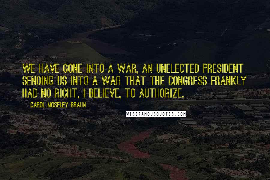 Carol Moseley Braun quotes: We have gone into a war, an unelected president sending us into a war that the Congress frankly had no right, I believe, to authorize. Carol Moseley Braun quotes: We have gone into a war, an unelected president sending us into a war that the Congress frankly had no right, I believe, to authorize.