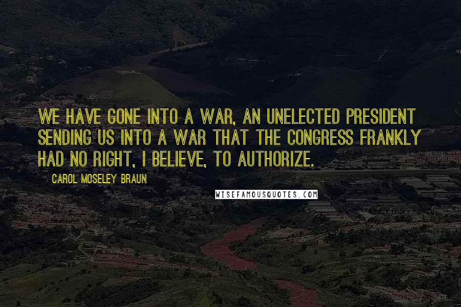 Carol Moseley Braun quotes: We have gone into a war, an unelected president sending us into a war that the Congress frankly had no right, I believe, to authorize.