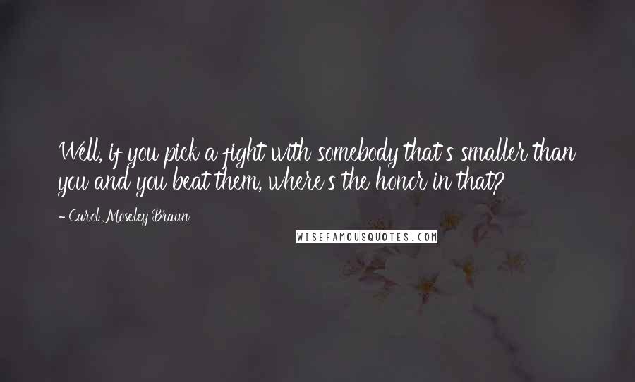 Carol Moseley Braun quotes: Well, if you pick a fight with somebody that's smaller than you and you beat them, where's the honor in that? Carol Moseley Braun quotes: Well, if you pick a fight with somebody that's smaller than you and you beat them, where's the honor in that?
