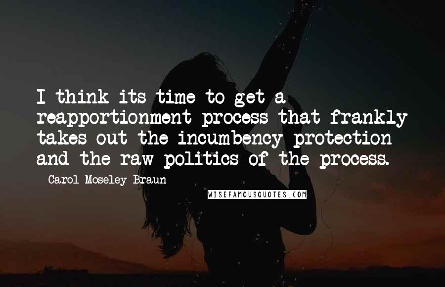 Carol Moseley Braun quotes: I think its time to get a reapportionment process that frankly takes out the incumbency protection and the raw politics of the process. Carol Moseley Braun quotes: I think its time to get a reapportionment process that frankly takes out the incumbency protection and the raw politics of the process.