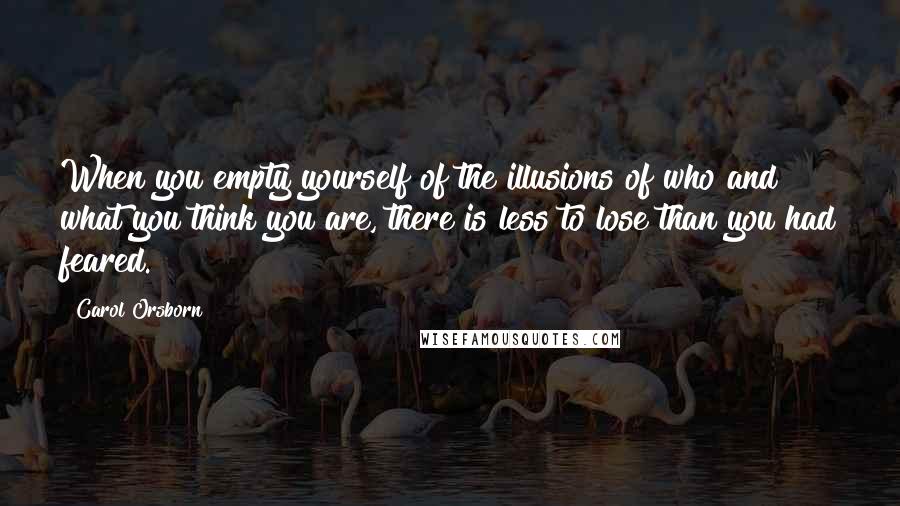 Carol Orsborn quotes: When you empty yourself of the illusions of who and what you think you are, there is less to lose than you had feared. Carol Orsborn quotes: When you empty yourself of the illusions of who and what you think you are, there is less to lose than you had feared.