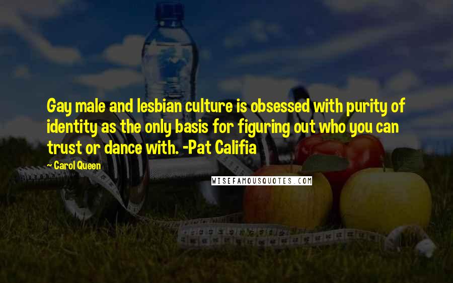 Carol Queen quotes: Gay male and lesbian culture is obsessed with purity of identity as the only basis for figuring out who you can trust or dance with. -Pat Califia