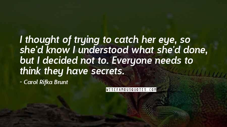 Carol Rifka Brunt quotes: I thought of trying to catch her eye, so she'd know I understood what she'd done, but I decided not to. Everyone needs to think they have secrets.