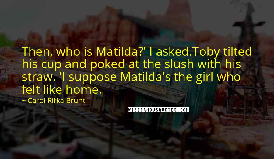 Carol Rifka Brunt quotes: Then, who is Matilda?' I asked.Toby tilted his cup and poked at the slush with his straw. 'I suppose Matilda's the girl who felt like home.