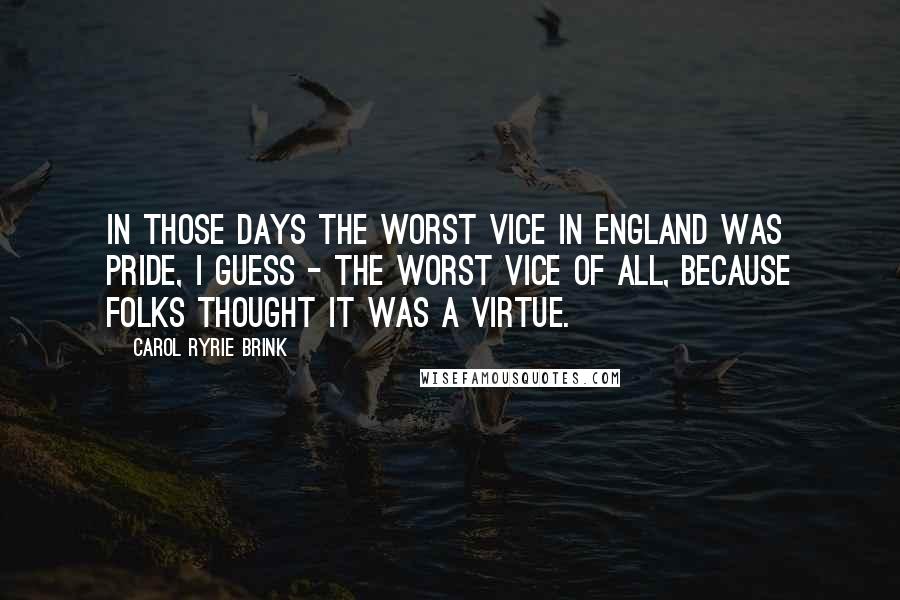Carol Ryrie Brink quotes: In those days the worst vice in England was pride, I guess - the worst vice of all, because folks thought it was a virtue.