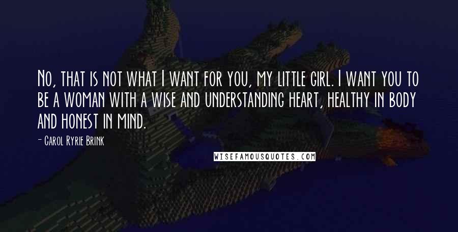 Carol Ryrie Brink quotes: No, that is not what I want for you, my little girl. I want you to be a woman with a wise and understanding heart, healthy in body and honest