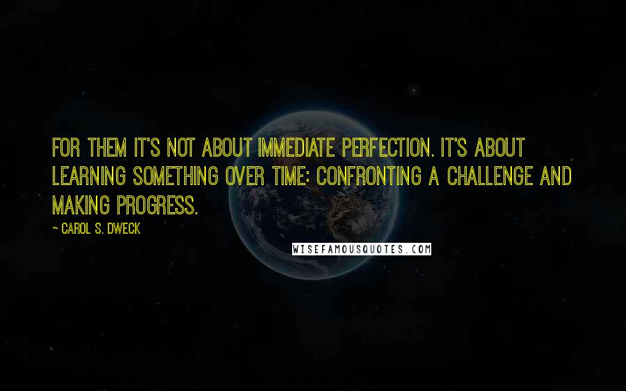 Carol S. Dweck quotes: For them it's not about immediate perfection. It's about learning something over time: confronting a challenge and making progress.