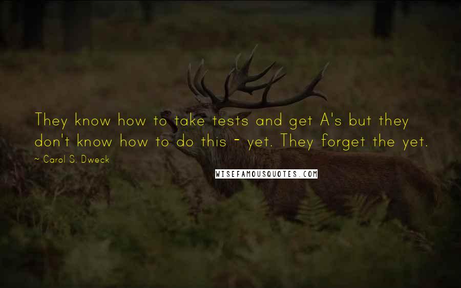 Carol S. Dweck quotes: They know how to take tests and get A's but they don't know how to do this - yet. They forget the yet.