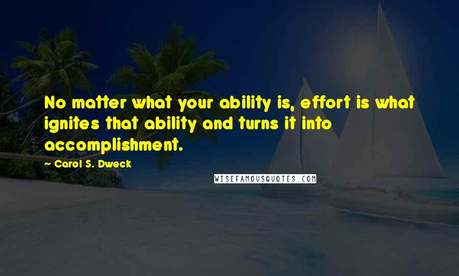 Carol S. Dweck quotes: No matter what your ability is, effort is what ignites that ability and turns it into accomplishment.