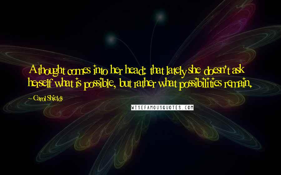 Carol Shields quotes: A thought comes into her head: that lately she doesn't ask herself what is possible, but rather what possibilities remain. Carol Shields quotes: A thought comes into her head: that lately she doesn't ask herself what is possible, but rather what possibilities remain.
