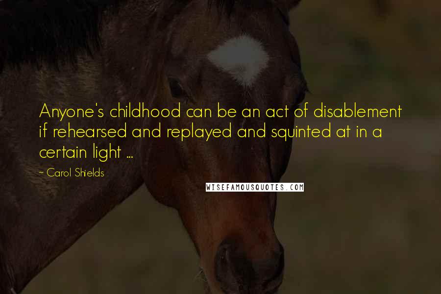 Carol Shields quotes: Anyone's childhood can be an act of disablement if rehearsed and replayed and squinted at in a certain light ...