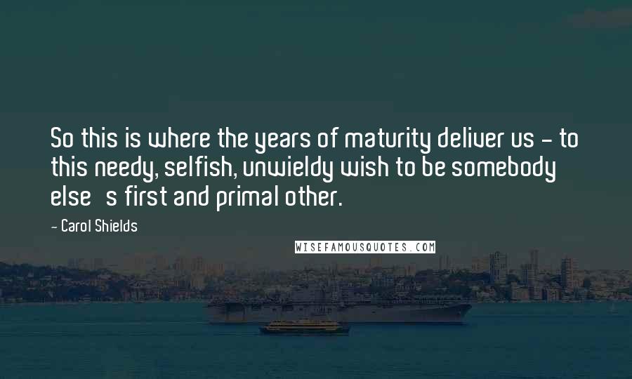 Carol Shields quotes: So this is where the years of maturity deliver us - to this needy, selfish, unwieldy wish to be somebody else's first and primal other.