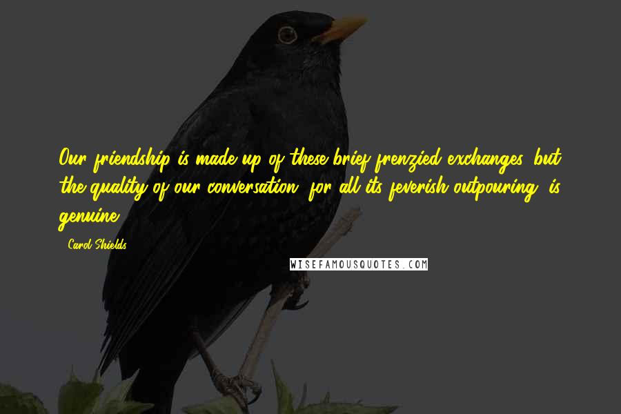 Carol Shields quotes: Our friendship is made up of these brief frenzied exchanges, but the quality of our conversation, for all its feverish outpouring, is genuine. Carol Shields quotes: Our friendship is made up of these brief frenzied exchanges, but the quality of our conversation, for all its feverish outpouring, is genuine.
