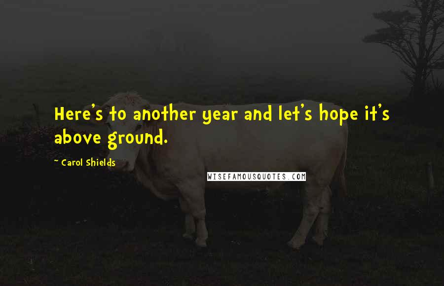 Carol Shields quotes: Here's to another year and let's hope it's above ground.