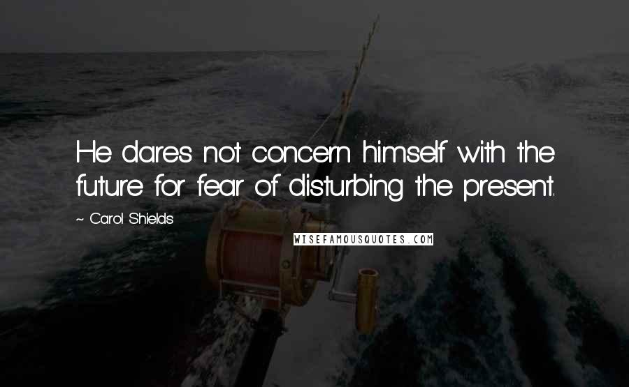 Carol Shields quotes: He dares not concern himself with the future for fear of disturbing the present.