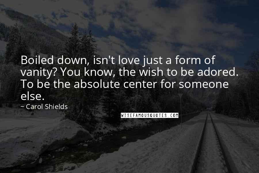 Carol Shields quotes: Boiled down, isn't love just a form of vanity? You know, the wish to be adored. To be the absolute center for someone else. Carol Shields quotes: Boiled down, isn't love just a form of vanity? You know, the wish to be adored. To be the absolute center for someone else.