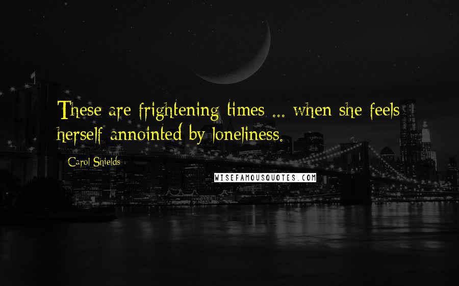 Carol Shields quotes: These are frightening times ... when she feels herself annointed by loneliness.
