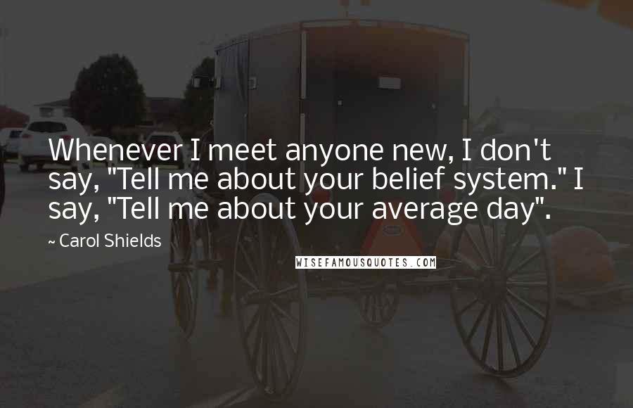 Carol Shields quotes: Whenever I meet anyone new, I don't say, "Tell me about your belief system." I say, "Tell me about your average day". Carol Shields quotes: Whenever I meet anyone new, I don't say, "Tell me about your belief system." I say, "Tell me about your average day".