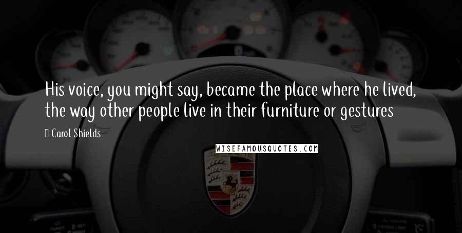 Carol Shields quotes: His voice, you might say, became the place where he lived, the way other people live in their furniture or gestures