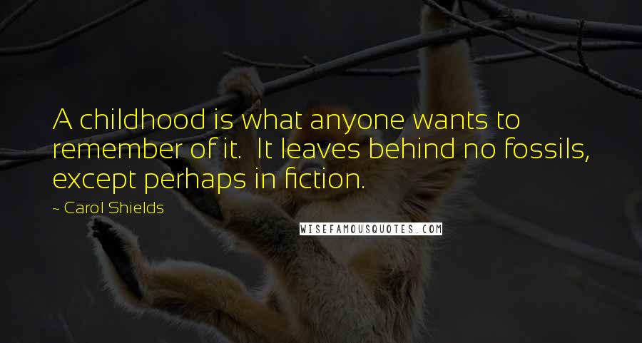 Carol Shields quotes: A childhood is what anyone wants to remember of it. It leaves behind no fossils, except perhaps in fiction. Carol Shields quotes: A childhood is what anyone wants to remember of it. It leaves behind no fossils, except perhaps in fiction.