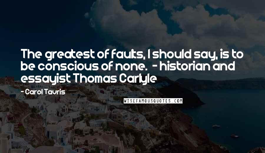 Carol Tavris quotes: The greatest of faults, I should say, is to be conscious of none. - historian and essayist Thomas Carlyle Carol Tavris quotes: The greatest of faults, I should say, is to be conscious of none. - historian and essayist Thomas Carlyle