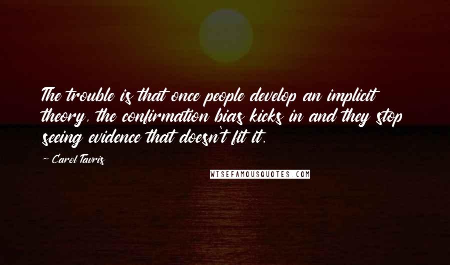 Carol Tavris quotes: The trouble is that once people develop an implicit theory, the confirmation bias kicks in and they stop seeing evidence that doesn't fit it. Carol Tavris quotes: The trouble is that once people develop an implicit theory, the confirmation bias kicks in and they stop seeing evidence that doesn't fit it.