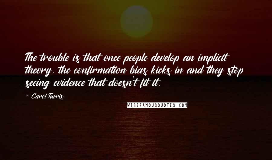 Carol Tavris quotes: The trouble is that once people develop an implicit theory, the confirmation bias kicks in and they stop seeing evidence that doesn't fit it.