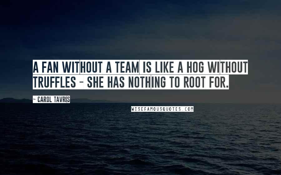 Carol Tavris quotes: A fan without a team is like a hog without truffles - she has nothing to root for.