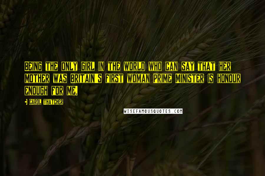 Carol Thatcher quotes: Being the only girl in the world who can say that her mother was Britain's first woman Prime Minister is honour enough for me.