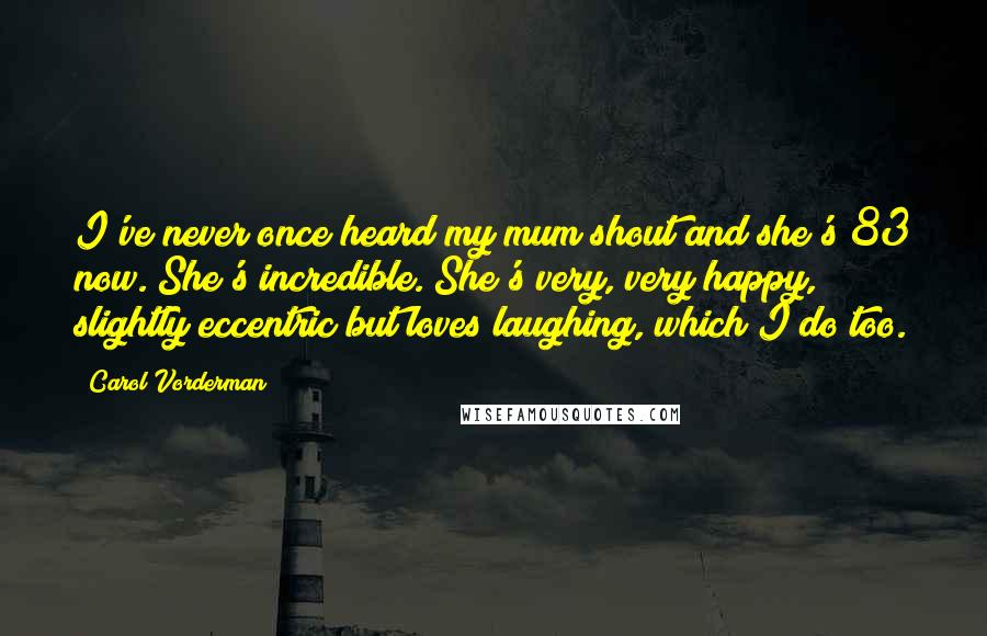 Carol Vorderman quotes: I've never once heard my mum shout and she's 83 now. She's incredible. She's very, very happy, slightly eccentric but loves laughing, which I do too.