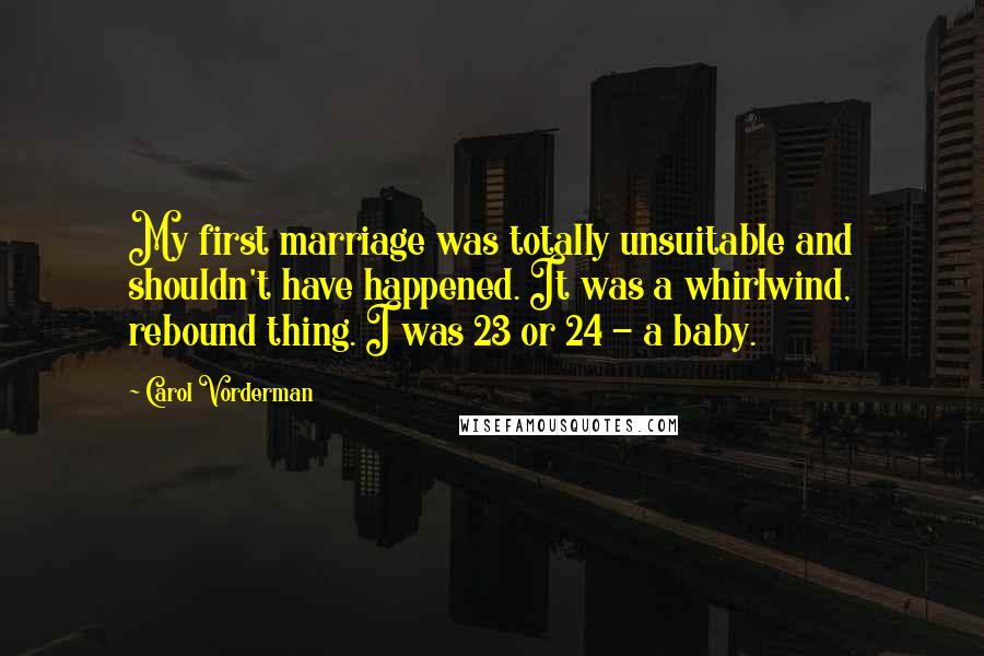 Carol Vorderman quotes: My first marriage was totally unsuitable and shouldn't have happened. It was a whirlwind, rebound thing. I was 23 or 24 - a baby.