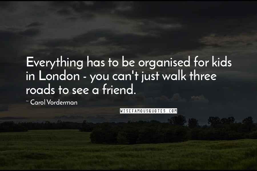 Carol Vorderman quotes: Everything has to be organised for kids in London - you can't just walk three roads to see a friend.