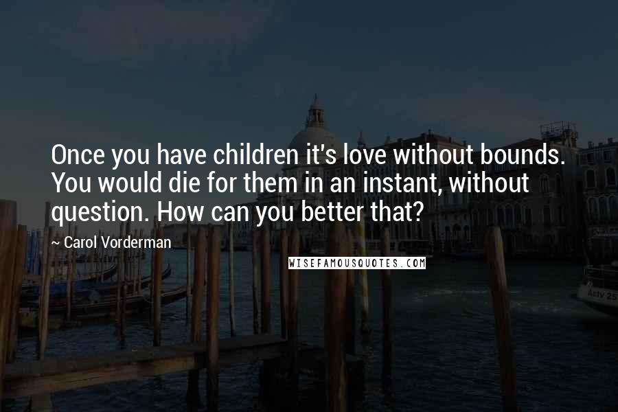Carol Vorderman quotes: Once you have children it's love without bounds. You would die for them in an instant, without question. How can you better that?