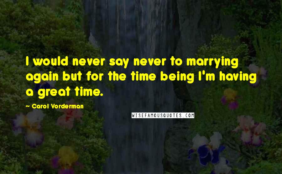 Carol Vorderman quotes: I would never say never to marrying again but for the time being I'm having a great time.