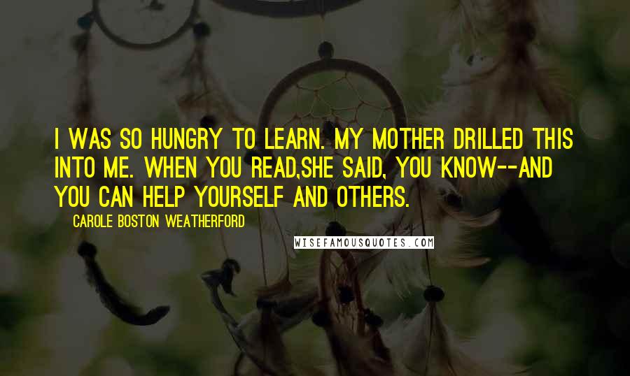 Carole Boston Weatherford quotes: I was so hungry to learn. My mother drilled this into me. When you read,she said, you know--and you can help yourself and others. Carole Boston Weatherford quotes: I was so hungry to learn. My mother drilled this into me. When you read,she said, you know--and you can help yourself and others.